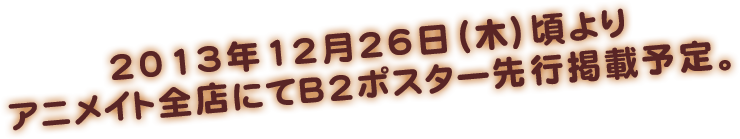 2013年12月26日（木）頃よりアニメイト全店にてB2ポスター先行掲載予定。